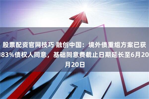 股票配资官网技巧 融创中国：境外债重组方案已获约83%债权人同意，基础同意费截止日期延长至6月20日