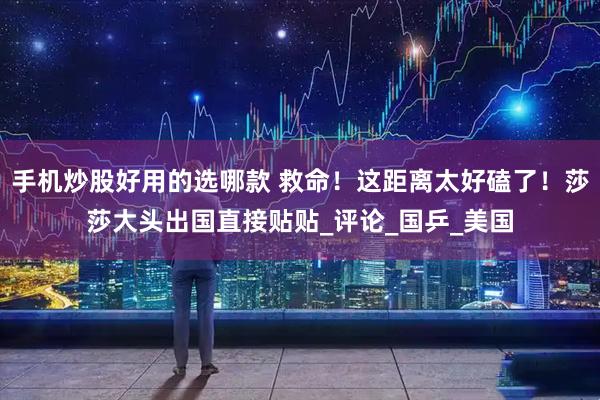 手机炒股好用的选哪款 救命！这距离太好磕了！莎莎大头出国直接贴贴_评论_国乒_美国