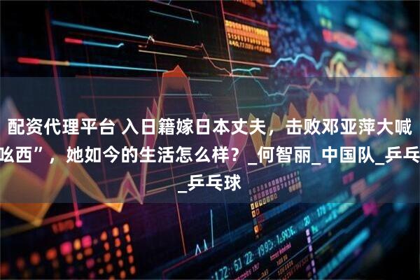配资代理平台 入日籍嫁日本丈夫，击败邓亚萍大喊“吆西”，她如今的生活怎么样？_何智丽_中国队_乒乓球