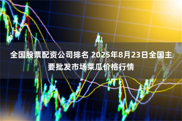 全国股票配资公司排名 2025年8月23日全国主要批发市场菜瓜价格行情