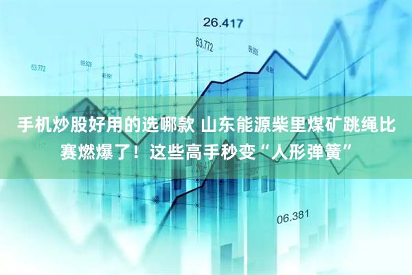 手机炒股好用的选哪款 山东能源柴里煤矿跳绳比赛燃爆了!这些高手秒变“人形弹簧”